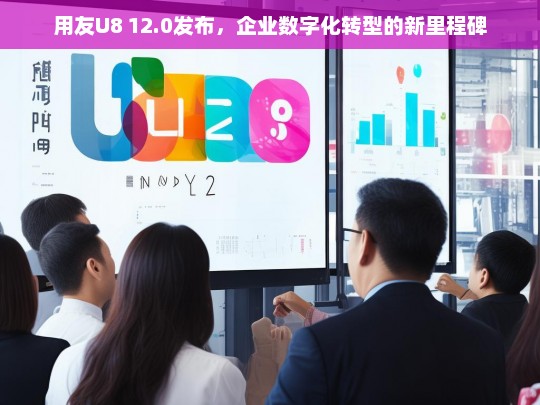 用友U8 12.0发布，企业数字化转型的新里程碑